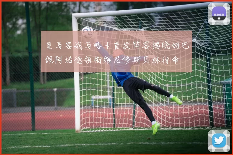 皇马客战马略卡首发阵容揭晓姆巴佩阿诺德领衔维尼修斯贝林待命