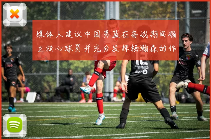 媒体人建议中国男篮在备战期间确立核心球员并充分发挥杨瀚森的作用