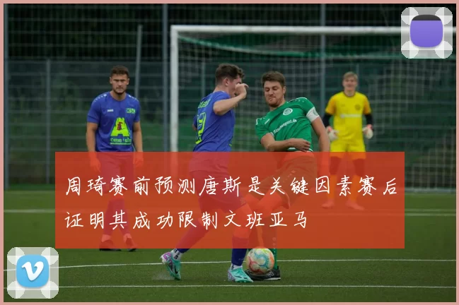 周琦赛前预测唐斯是关键因素赛后证明其成功限制文班亚马
