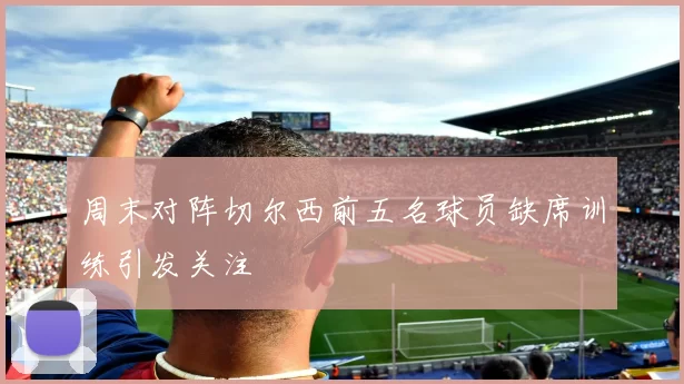 周末对阵切尔西前五名球员缺席训练引发关注