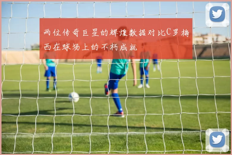 两位传奇巨星的辉煌数据对比C罗梅西在球场上的不朽成就