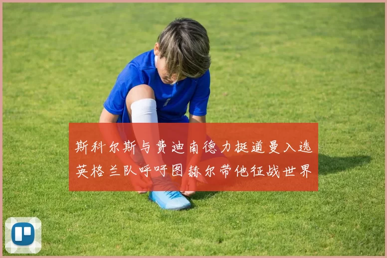 斯科尔斯与费迪南德力挺道曼入选英格兰队呼吁图赫尔带他征战世界杯