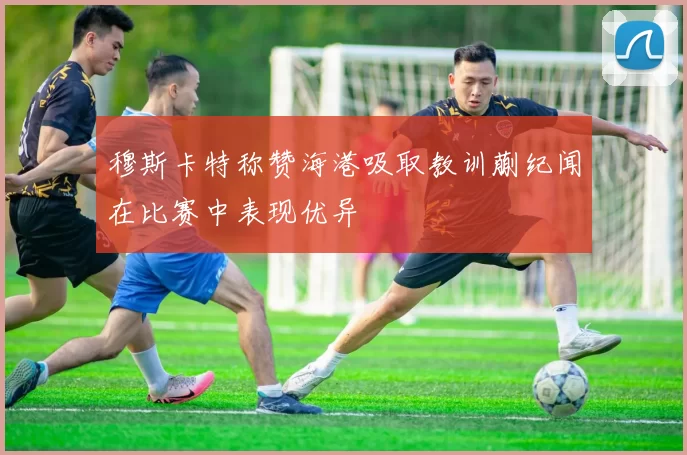 穆斯卡特称赞海港吸取教训蒯纪闻在比赛中表现优异