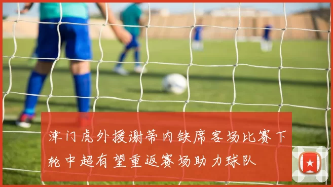津门虎外援谢蒂内缺席客场比赛下轮中超有望重返赛场助力球队