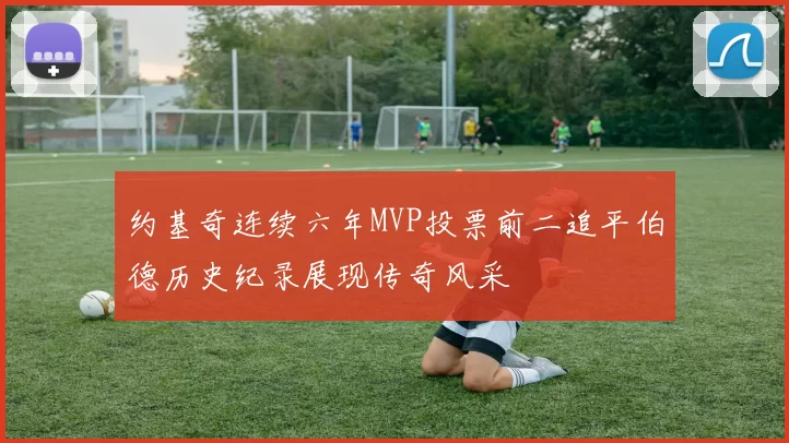约基奇连续六年MVP投票前二追平伯德历史纪录展现传奇风采