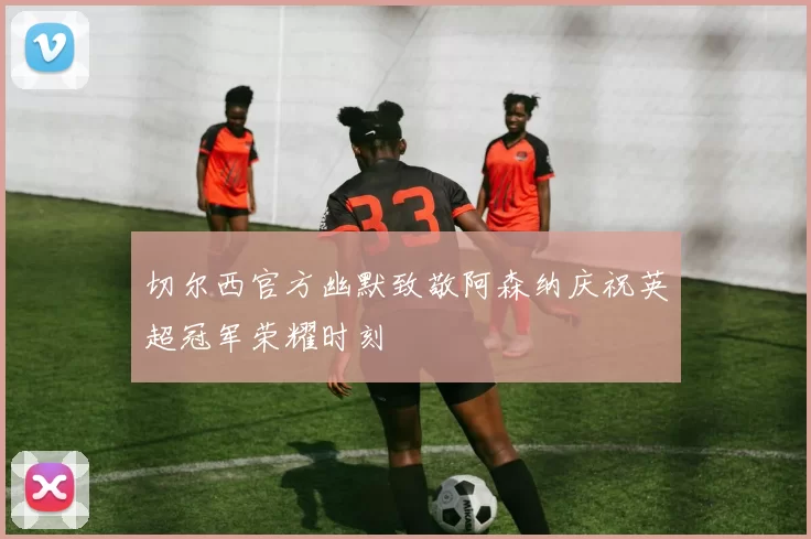 切尔西官方幽默致敬阿森纳庆祝英超冠军荣耀时刻