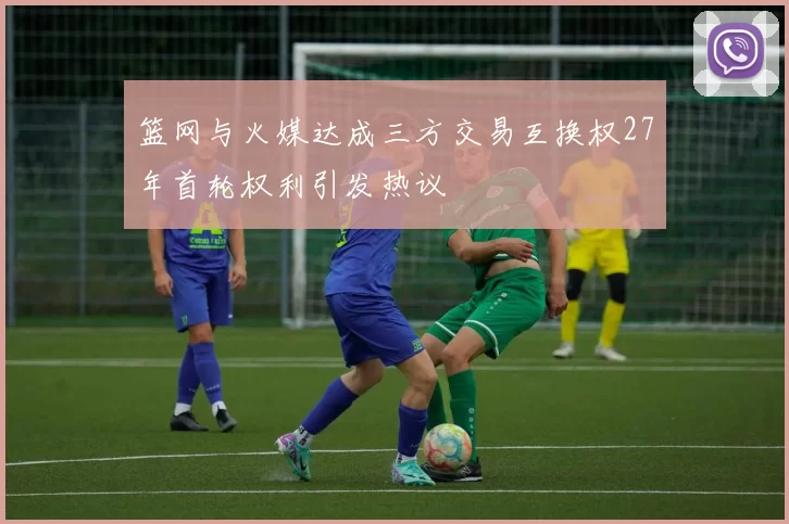 篮网与火媒达成三方交易互换权27年首轮权利引发热议