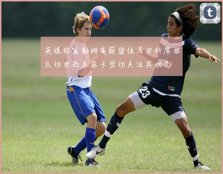 英媒称富勒姆高薪留住马尔科席尔瓦切尔西本菲卡密切关注其动态