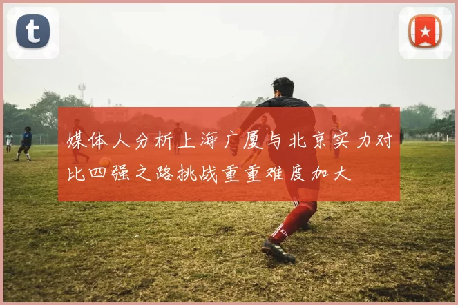 媒体人分析上海广厦与北京实力对比四强之路挑战重重难度加大