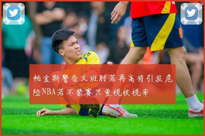 帕金斯警告文班肘若再高将引发危险NBA若不禁赛只重视收视率