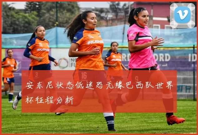 安东尼状态低迷恐无缘巴西队世界杯征程分析