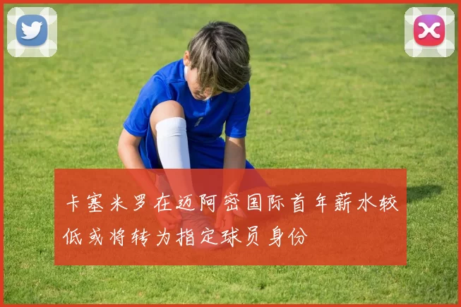 卡塞米罗在迈阿密国际首年薪水较低或将转为指定球员身份