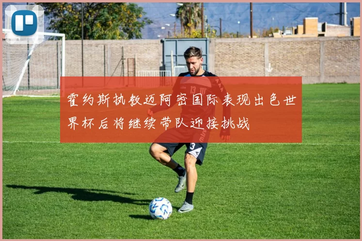 霍约斯执教迈阿密国际表现出色世界杯后将继续带队迎接挑战