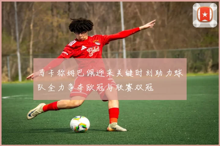 马卡称姆巴佩迎来关键时刻助力球队全力争夺欧冠与联赛双冠